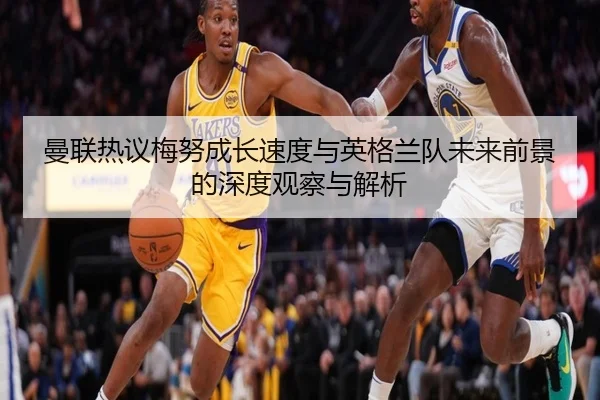 曼联热议梅努成长速度与英格兰队未来前景的深度观察与解析
