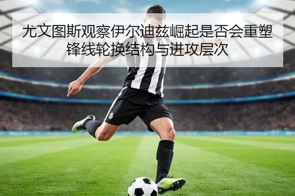 尤文图斯观察伊尔迪兹崛起是否会重塑锋线轮换结构与进攻层次