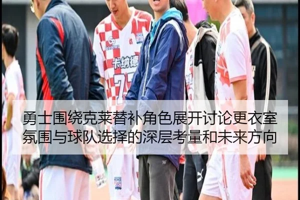 勇士围绕克莱替补角色展开讨论更衣室氛围与球队选择的深层考量和未来方向