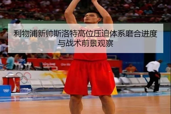 利物浦新帅斯洛特高位压迫体系磨合进度与战术前景观察