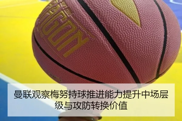曼联观察梅努持球推进能力提升中场层级与攻防转换价值
