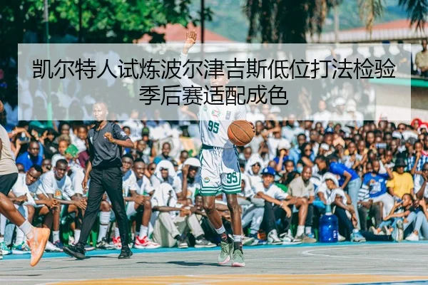 凯尔特人试炼波尔津吉斯低位打法检验季后赛适配成色