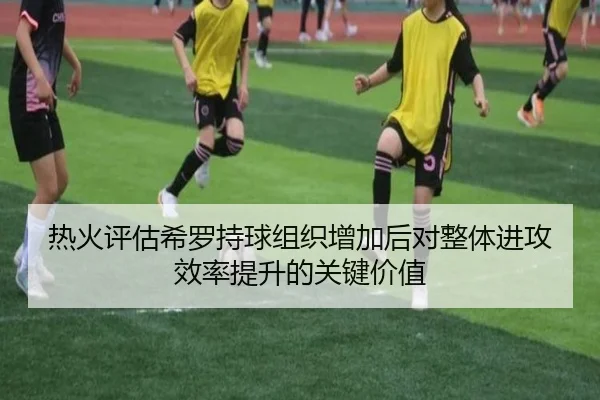 热火评估希罗持球组织增加后对整体进攻效率提升的关键价值