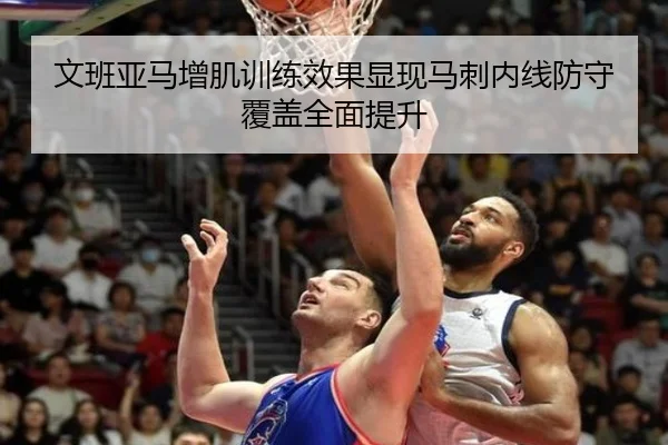 文班亚马增肌训练效果显现马刺内线防守覆盖全面提升