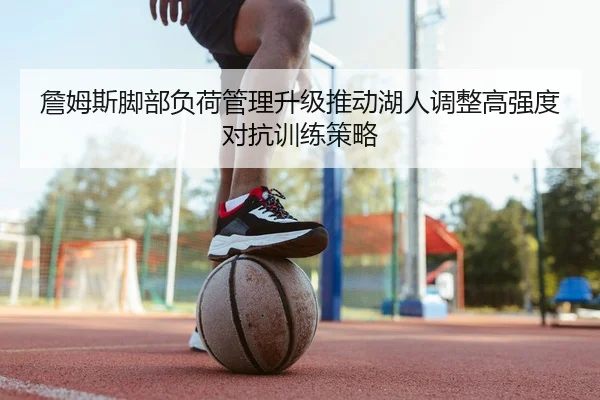 詹姆斯脚部负荷管理升级推动湖人调整高强度对抗训练策略