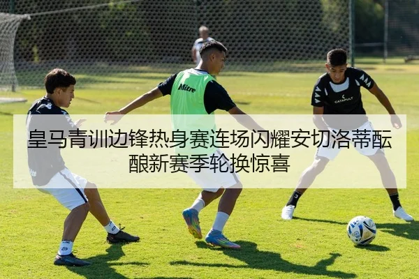 皇马青训边锋热身赛连场闪耀安切洛蒂酝酿新赛季轮换惊喜