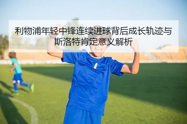 利物浦年轻中锋连续进球背后成长轨迹与斯洛特肯定意义解析