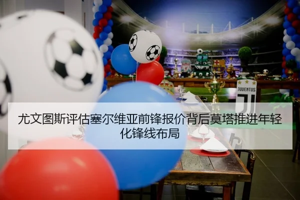 尤文图斯评估塞尔维亚前锋报价背后莫塔推进年轻化锋线布局